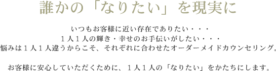 いつもお客様に近い存在でありたい、１人１人の輝き・幸せのお手伝いがしたい、悩みは１人１人違うからこそ、それぞれに合わせたオーダーメイドカウンセリング。お客様に安心していただくために、１人１人の「なりたい」をかたちにします。